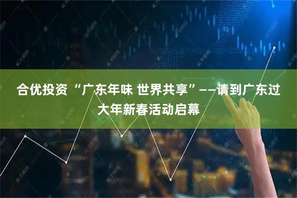 合优投资 “广东年味 世界共享”——请到广东过大年新春活动启幕