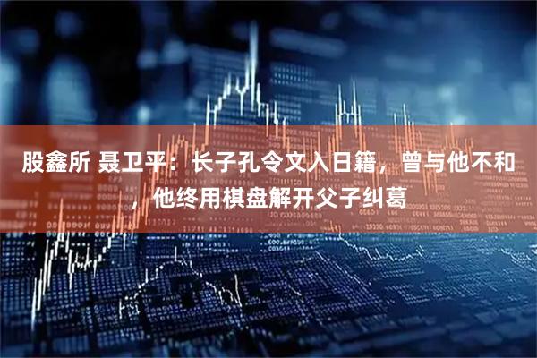 股鑫所 聂卫平：长子孔令文入日籍，曾与他不和，他终用棋盘解开父子纠葛