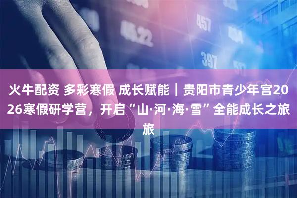 火牛配资 多彩寒假 成长赋能｜贵阳市青少年宫2026寒假研学营，开启“山·河·海·雪”全能成长之旅