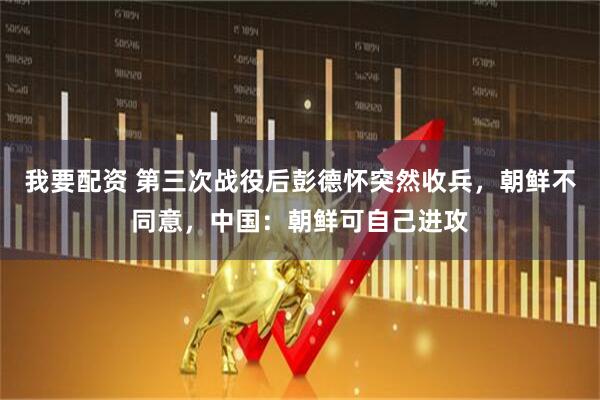 我要配资 第三次战役后彭德怀突然收兵，朝鲜不同意，中国：朝鲜可自己进攻