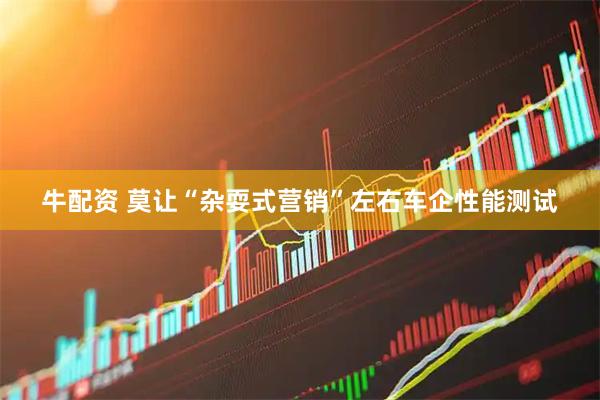 牛配资 莫让“杂耍式营销”左右车企性能测试