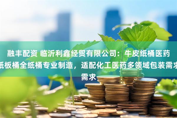 融丰配资 临沂利鑫经贸有限公司：牛皮纸桶医药纸板桶全纸桶专业制造，适配化工医药多领域包装需求