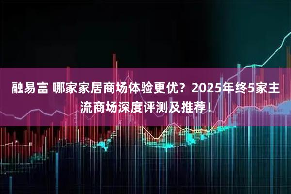 融易富 哪家家居商场体验更优？2025年终5家主流商场深度评测及推荐！
