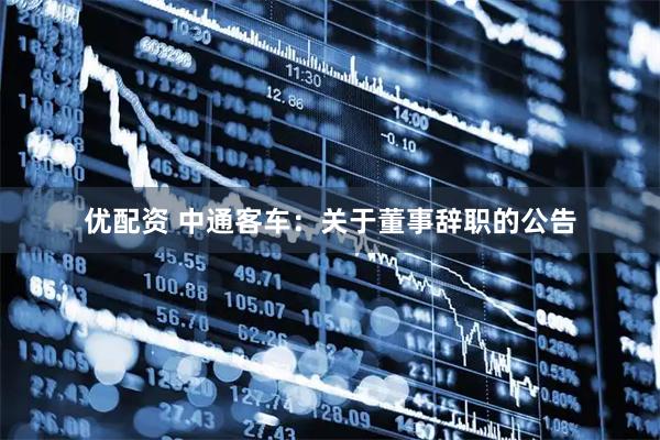 优配资 中通客车：关于董事辞职的公告