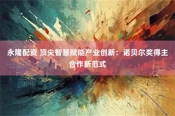 永隆配资 顶尖智慧赋能产业创新：诺贝尔奖得主合作新范式