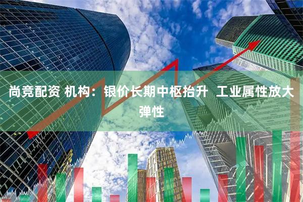 尚竞配资 机构：银价长期中枢抬升  工业属性放大弹性