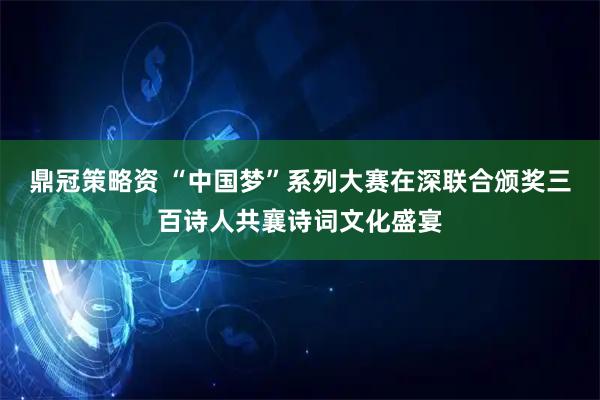 鼎冠策略资 “中国梦”系列大赛在深联合颁奖三百诗人共襄诗词文化盛宴
