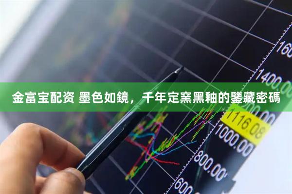 金富宝配资 墨色如鏡，千年定窯黑釉的鑒藏密碼
