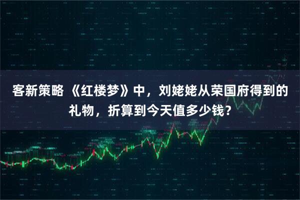 客新策略 《红楼梦》中，刘姥姥从荣国府得到的礼物，折算到今天值多少钱？