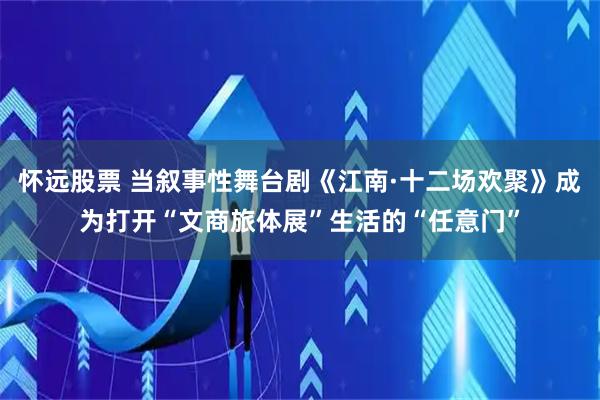 怀远股票 当叙事性舞台剧《江南·十二场欢聚》成为打开“文商旅体展”生活的“任意门”