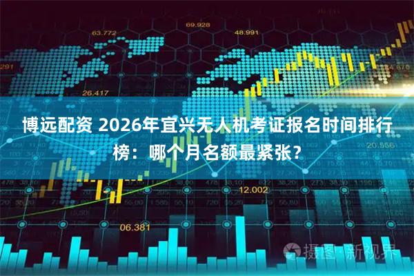 博远配资 2026年宜兴无人机考证报名时间排行榜：哪个月名额最紧张？