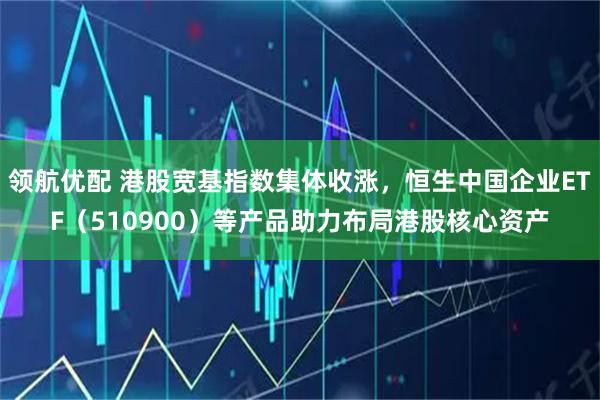 领航优配 港股宽基指数集体收涨，恒生中国企业ETF（510900）等产品助力布局港股核心资产