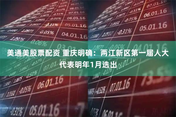 美通美股票配资 重庆明确：两江新区第一届人大代表明年1月选出