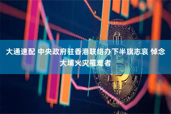 大通速配 中央政府驻香港联络办下半旗志哀 悼念大埔火灾罹难者