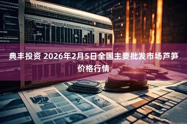 典丰投资 2026年2月5日全国主要批发市场芦笋价格行情