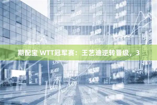 期配宝 WTT冠军赛：王艺迪逆转晋级，3