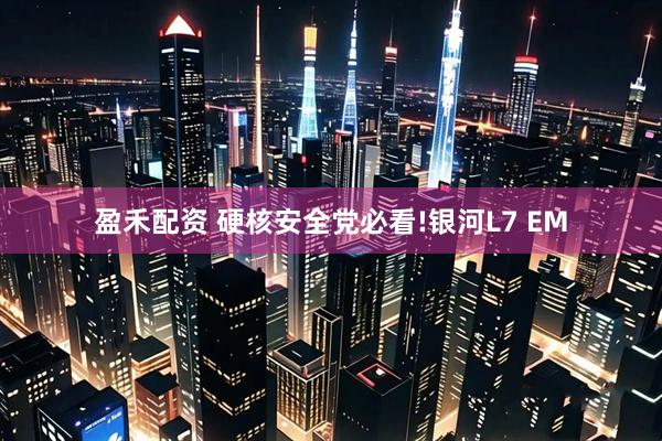 盈禾配资 硬核安全党必看!银河L7 EM