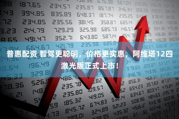 普惠配资 智驾更聪明，价格更实惠，阿维塔12四激光版正式上市！