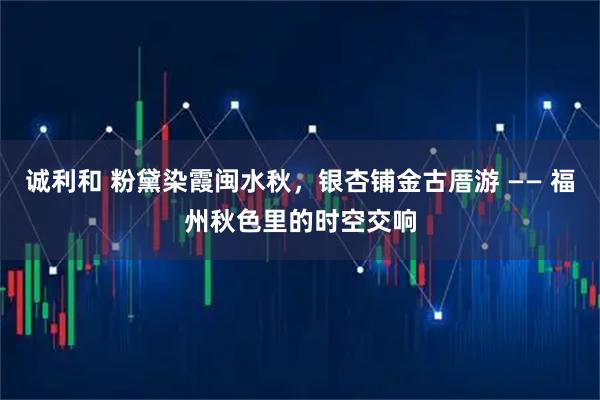 诚利和 粉黛染霞闽水秋,银杏铺金古厝游 —— 福州秋色里的时空交响
