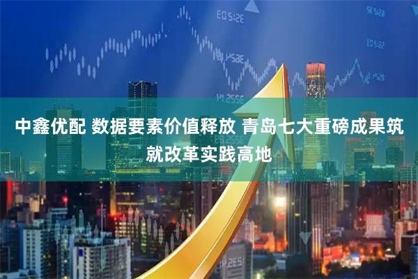 中鑫优配 数据要素价值释放 青岛七大重磅成果筑就改革实践高地