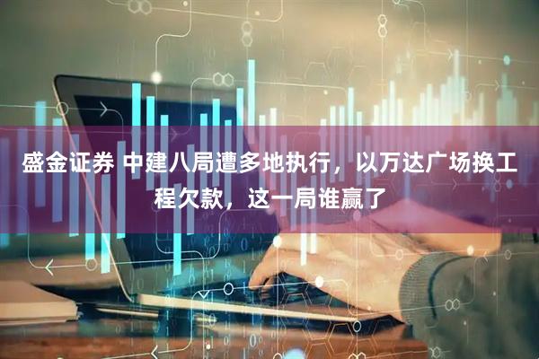 盛金证券 中建八局遭多地执行，以万达广场换工程欠款，这一局谁赢了