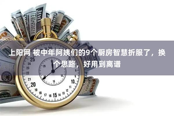 上阳网 被中年阿姨们的9个厨房智慧折服了，换个思路，好用到离谱