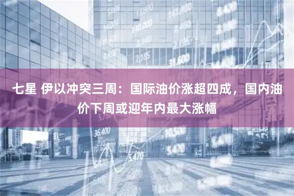 七星 伊以冲突三周:国际油价涨超四成,国内油价下周或迎年内最大涨幅