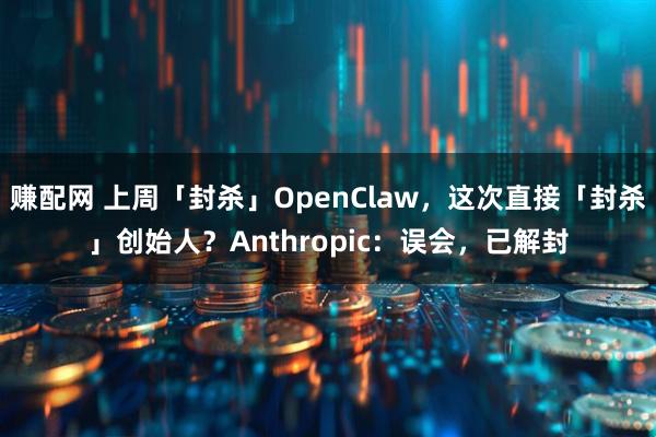 赚配网 上周「封杀」OpenClaw,这次直接「封杀」创始人?Anthropic:误会,已解封