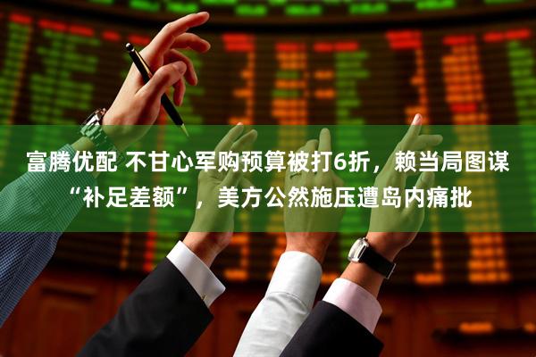 富腾优配 不甘心军购预算被打6折，赖当局图谋“补足差额”，美方公然施压遭岛内痛批