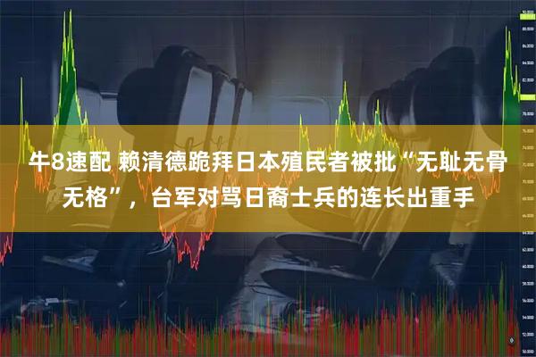 牛8速配 赖清德跪拜日本殖民者被批“无耻无骨无格”，台军对骂日裔士兵的连长出重手