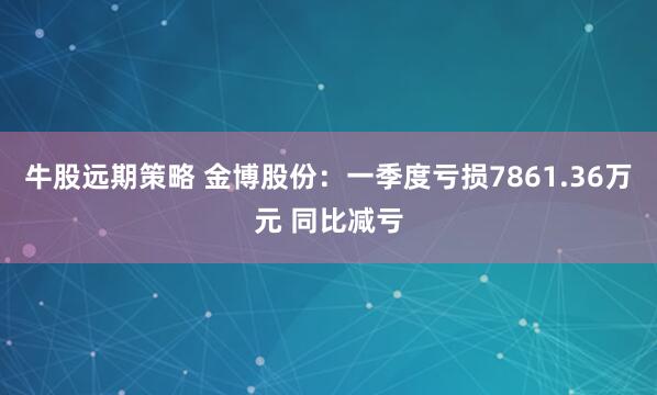牛股远期策略 金博股份：一季度亏损7861.36万元 同比减亏