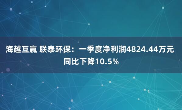 海越互赢 联泰环保：一季度净利润4824.44万元 同比下降10.5%