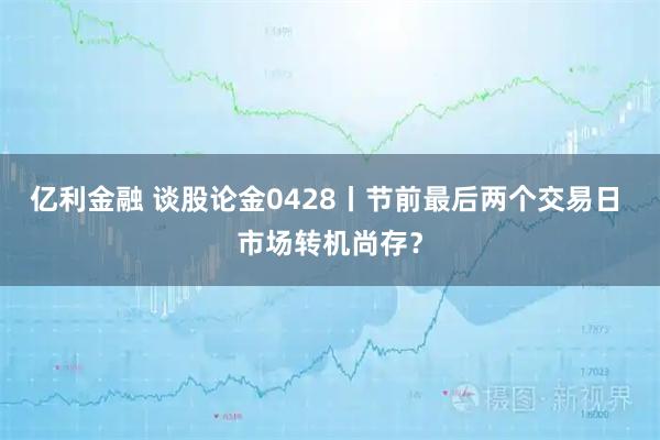 亿利金融 谈股论金0428丨节前最后两个交易日 市场转机尚存？