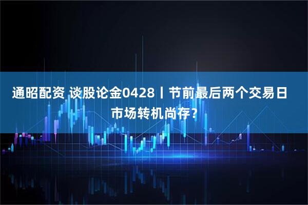 通昭配资 谈股论金0428丨节前最后两个交易日  市场转机尚存？