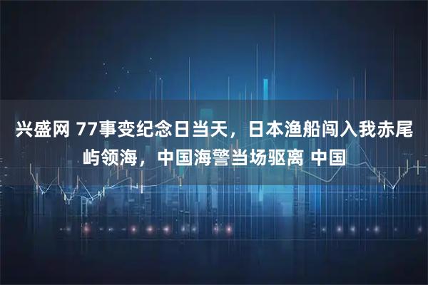 兴盛网 77事变纪念日当天，日本渔船闯入我赤尾屿领海，中国海警当场驱离 中国