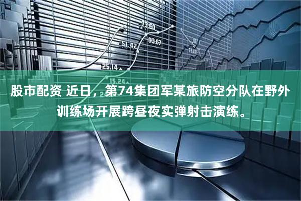 股市配资 近日，第74集团军某旅防空分队在野外训练场开展跨昼夜实弹射击演练。